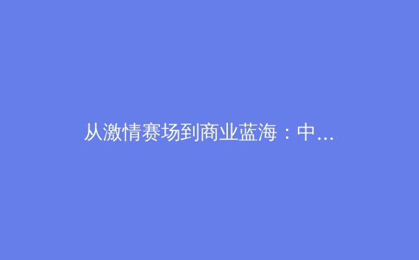 从激情赛场到商业蓝海：中国体育产业的变革与机遇