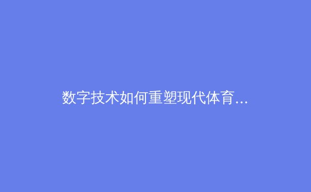 数字技术如何重塑现代体育产业生态？从观赛体验到商业模式的深度变革 - 2