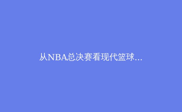 从NBA总决赛看现代篮球的战术演变与巨星价值重构
